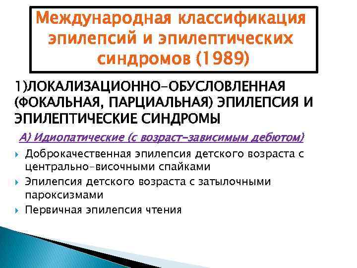 Международная классификация эпилепсий и эпилептических синдромов (1989) 1)ЛОКАЛИЗАЦИОННО-ОБУСЛОВЛЕННАЯ (ФОКАЛЬНАЯ, ПАРЦИАЛЬНАЯ) ЭПИЛЕПСИЯ И ЭПИЛЕПТИЧЕСКИЕ СИНДРОМЫ