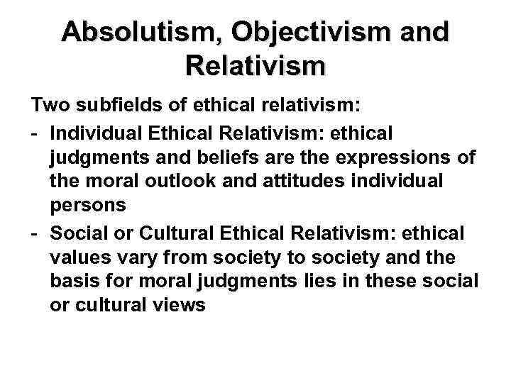 Absolutism, Objectivism and Relativism Two subfields of ethical relativism: - Individual Ethical Relativism: ethical