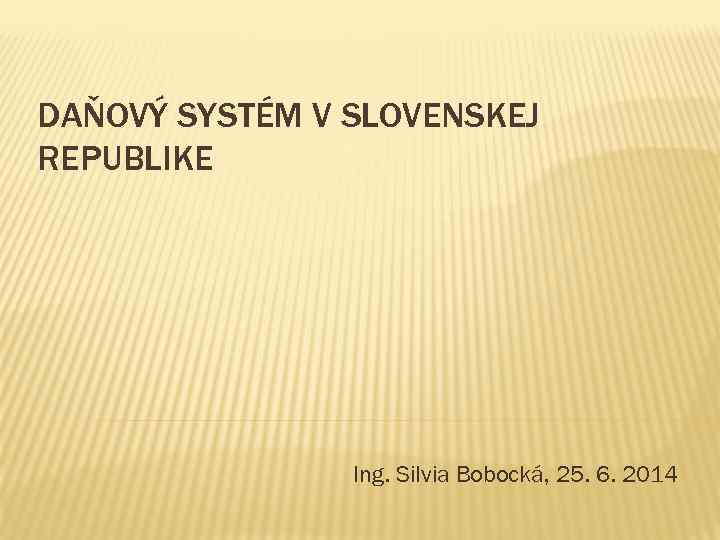 DAŇOVÝ SYSTÉM V SLOVENSKEJ REPUBLIKE Ing. Silvia Bobocká, 25. 6. 2014 