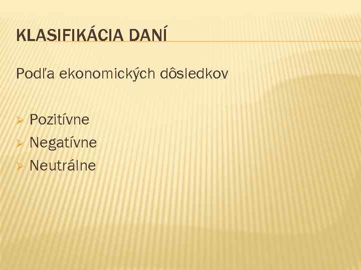 KLASIFIKÁCIA DANÍ Podľa ekonomických dôsledkov Pozitívne Ø Negatívne Ø Neutrálne Ø 