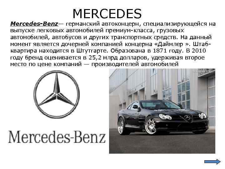 MERCEDES Mercedes-Benz— германский автоконцерн, специализирующейся на выпуске легковых автомобилей премиум-класса, грузовых автомобилей, автобусов и