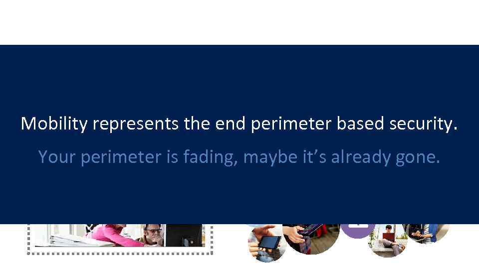 2009 Defined environment 2014 Disappearing perimeter Mobility represents the end perimeter based security. Your
