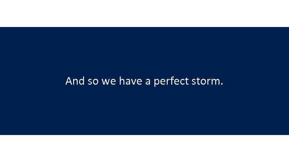 And so we have a perfect storm. 