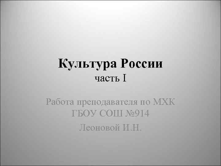 Культура России часть I Работа преподавателя по МХК ГБОУ СОШ № 914 Леоновой И.