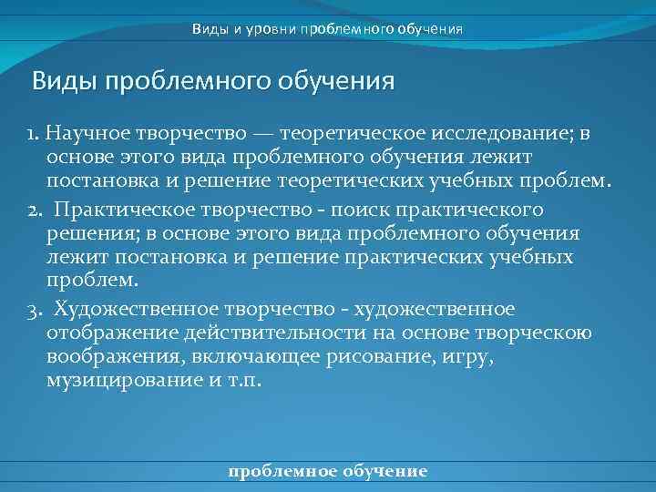 Виды и уровни проблемного обучения Виды проблемного обучения 1. Научное творчество — теоретическое исследование;