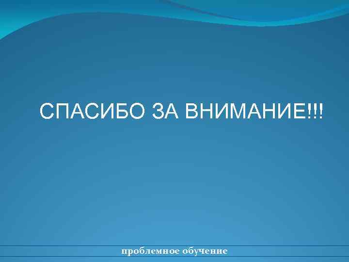 СПАСИБО ЗА ВНИМАНИЕ!!! проблемное обучение 