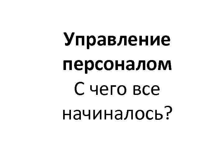 Управление персоналом С чего все начиналось? 