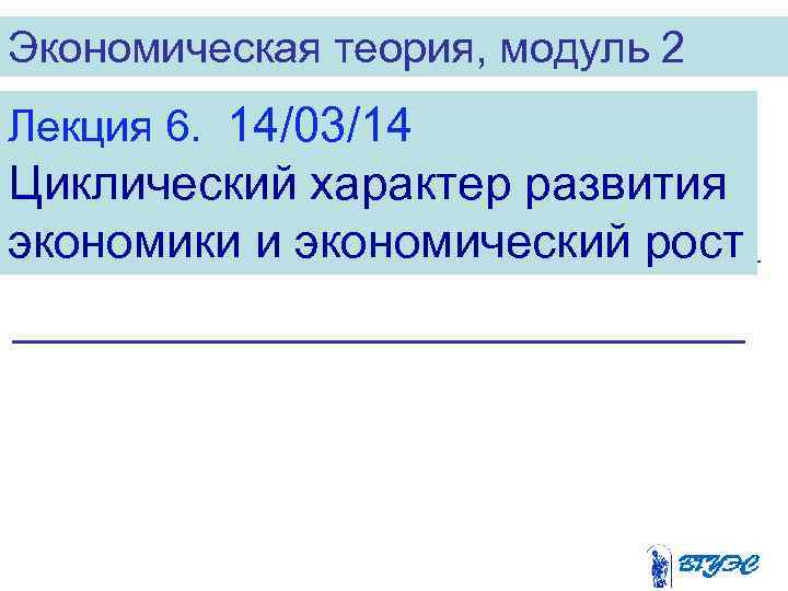 Экономическая теория, модуль 2 Лекция 6. 14/03/14 Циклический характер развития экономики и экономический рост