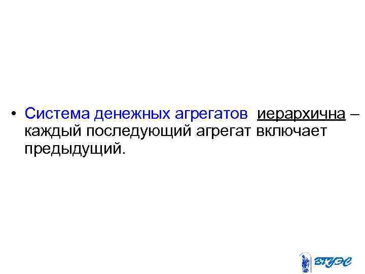  • Система денежных агрегатов иерархична – каждый последующий агрегат включает предыдущий. 