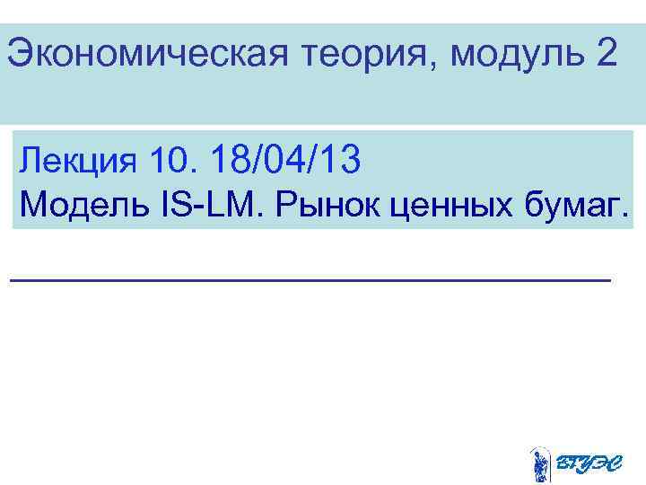 Экономическая теория, модуль 2 Лекция 10. 18/04/13 Модель IS-LM. Рынок ценных бумаг. 