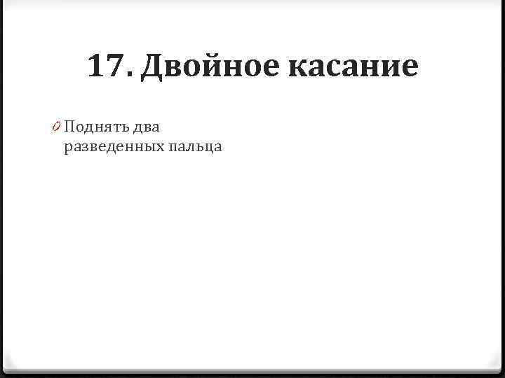 17. Двойное касание 0 Поднять два разведенных пальца 