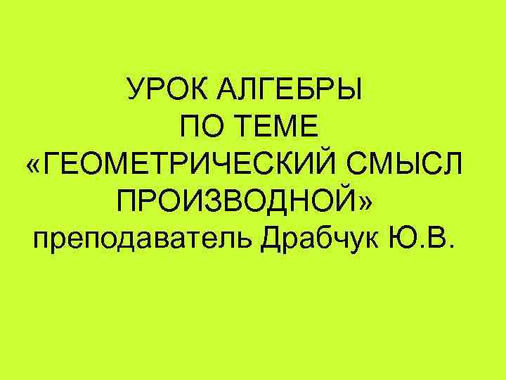 УРОК АЛГЕБРЫ ПО ТЕМЕ «ГЕОМЕТРИЧЕСКИЙ СМЫСЛ ПРОИЗВОДНОЙ» преподаватель Драбчук Ю. В. 