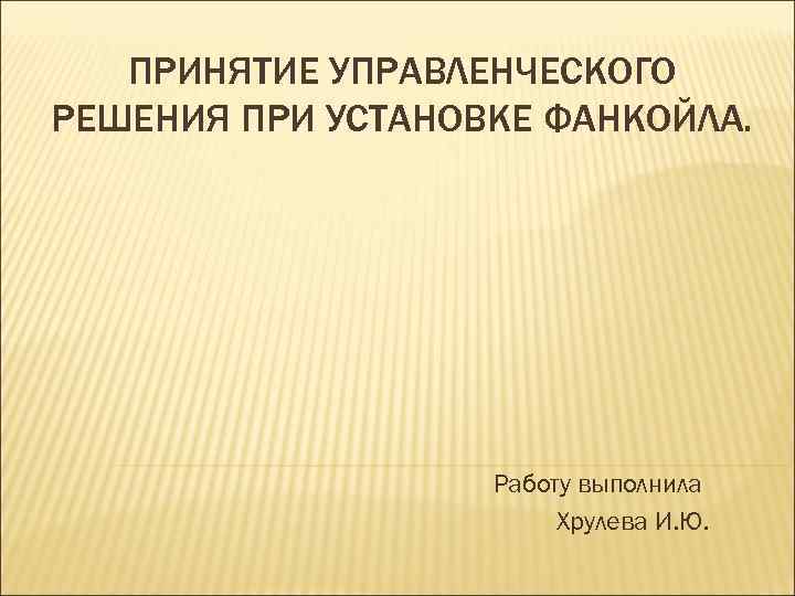 ПРИНЯТИЕ УПРАВЛЕНЧЕСКОГО РЕШЕНИЯ ПРИ УСТАНОВКЕ ФАНКОЙЛА. Работу выполнила Хрулева И. Ю. 