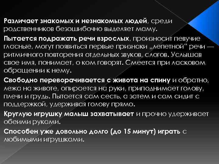 Различает знакомых и незнакомых людей, среди родственников безошибочно выделяет маму. Пытается подражать речи взрослых,