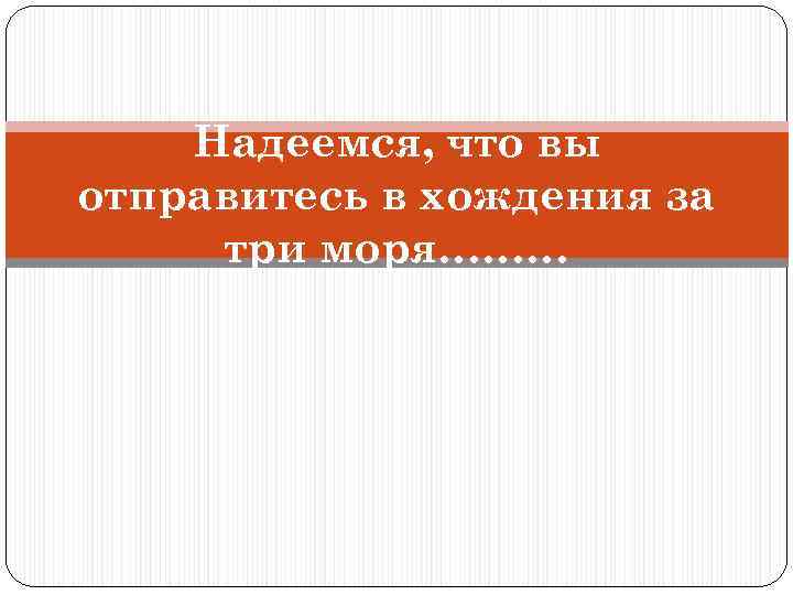 Надеемся, что вы отправитесь в хождения за три моря……… 
