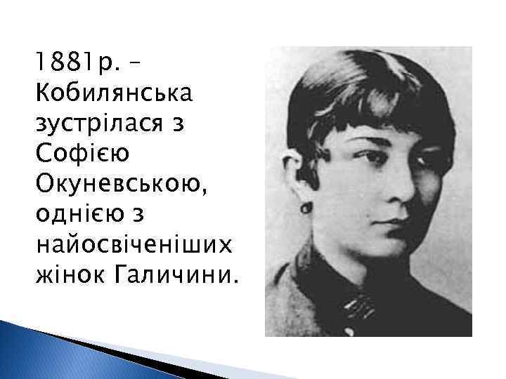 1881 р. – Кобилянська зустрілася з Софією Окуневською, однією з найосвіченіших жінок Галичини. 