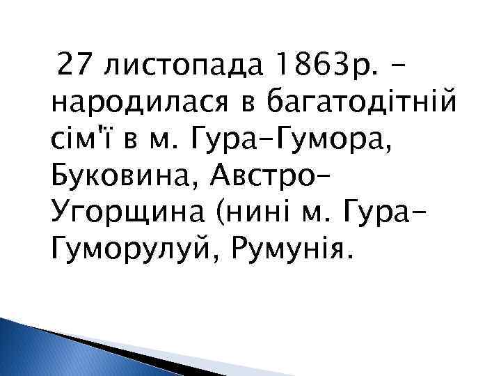 27 листопада 1863 р. народилася в багатодітній сім'ї в м. Гура-Гумора, Буковина, Австро– Угорщина