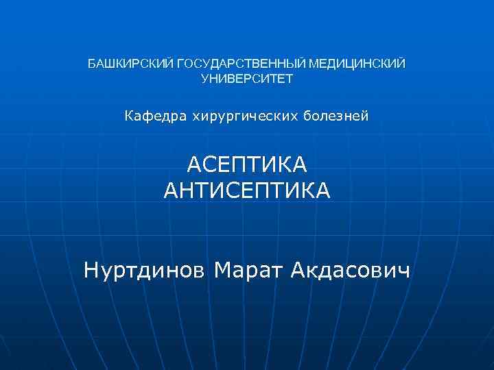 БАШКИРСКИЙ ГОСУДАРСТВЕННЫЙ МЕДИЦИНСКИЙ УНИВЕРСИТЕТ Кафедра хирургических болезней АСЕПТИКА АНТИСЕПТИКА Нуртдинов Марат Акдасович 