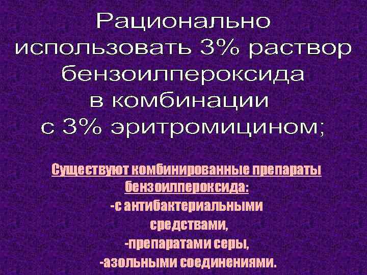 Существуют комбинированные препараты бензоилпероксида: -с антибактериальными средствами, -препаратами серы, -азольными соединениями. 