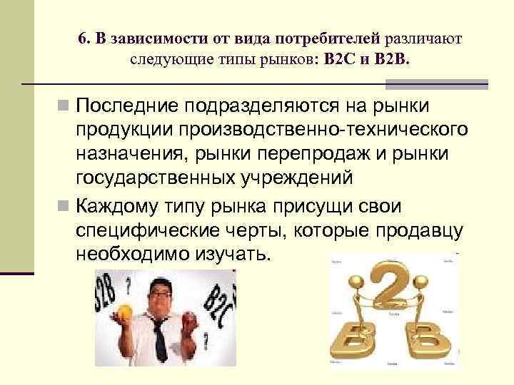 6. В зависимости от вида потребителей различают следующие типы рынков: B 2 C и