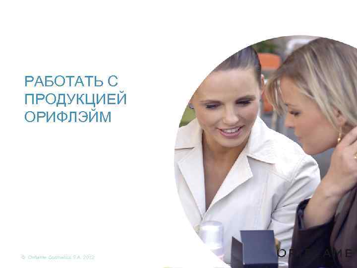 РАБОТАТЬ С ПРОДУКЦИЕЙ ОРИФЛЭЙМ © Oriflame Cosmetics S. A. 2012 