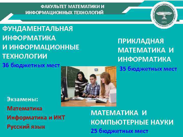 ФАКУЛЬТЕТ МАТЕМАТИКИ И ИНФОРМАЦИОННЫХ ТЕХНОЛОГИЙ ФУНДАМЕНТАЛЬНАЯ ИНФОРМАТИКА И ИНФОРМАЦИОННЫЕ ТЕХНОЛОГИИ 36 бюджетных мест Экзамены: