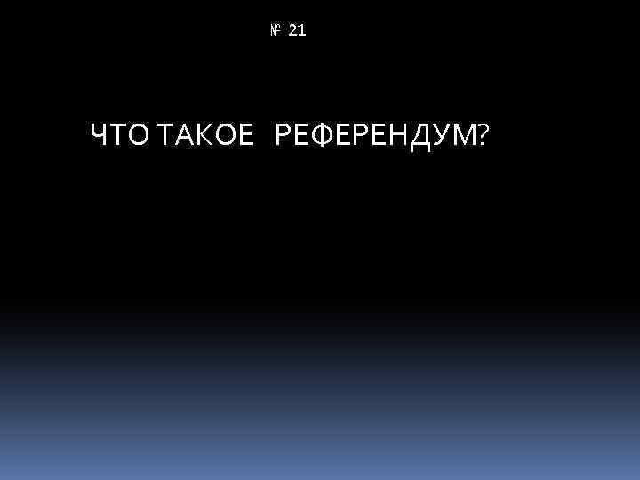 № 21 ЧТО ТАКОЕ РЕФЕРЕНДУМ? 