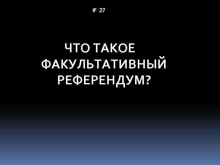 № 27 ЧТО ТАКОЕ ФАКУЛЬТАТИВНЫЙ РЕФЕРЕНДУМ? 