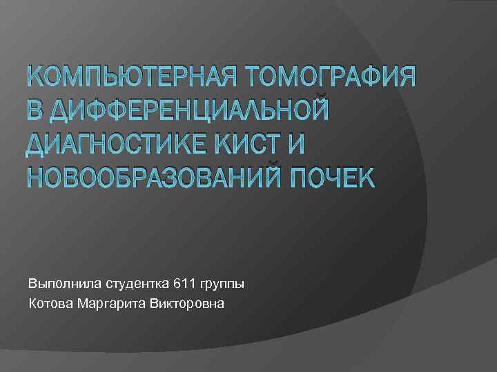 КОМПЬЮТЕРНАЯ ТОМОГРАФИЯ В ДИФФЕРЕНЦИАЛЬНОЙ ДИАГНОСТИКЕ КИСТ И НОВООБРАЗОВАНИЙ ПОЧЕК Выполнила студентка 611 группы Котова