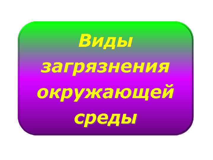 Виды загрязнения окружающей среды 