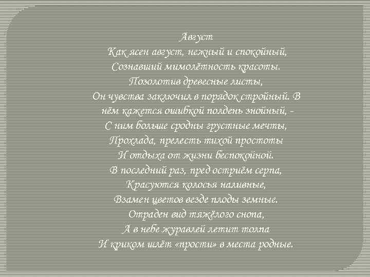 Август Как ясен август, нежный и спокойный, Сознавший мимолётность красоты. Позолотив древесные листы, Он