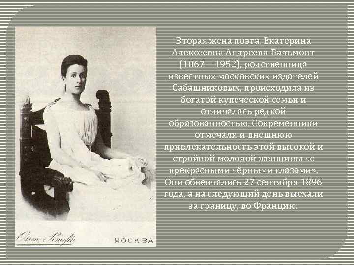 Вторая жена поэта, Екатерина Алексеевна Андреева-Бальмонт (1867— 1952), родственница известных московских издателей Сабашниковых, происходила