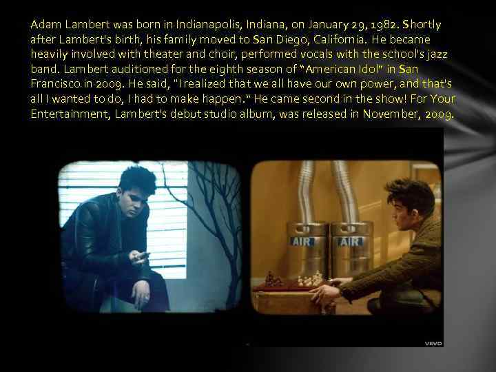 Adam Lambert was born in Indianapolis, Indiana, on January 29, 1982. Shortly after Lambert's