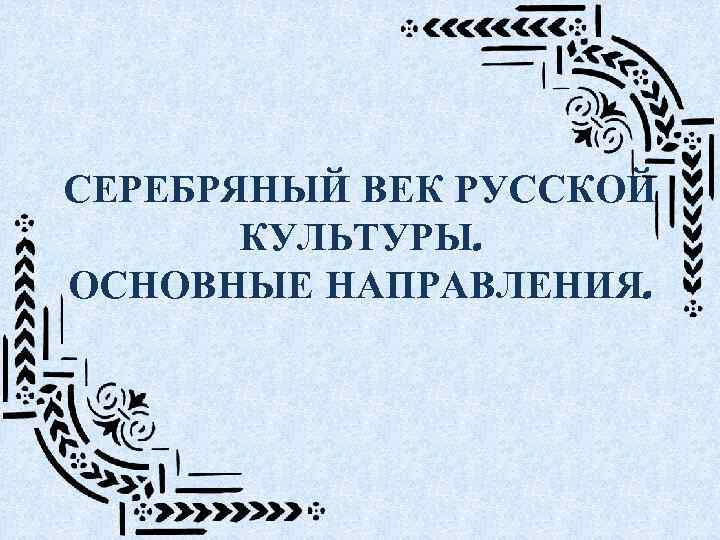 СЕРЕБРЯНЫЙ ВЕК РУССКОЙ КУЛЬТУРЫ. ОСНОВНЫЕ НАПРАВЛЕНИЯ. 
