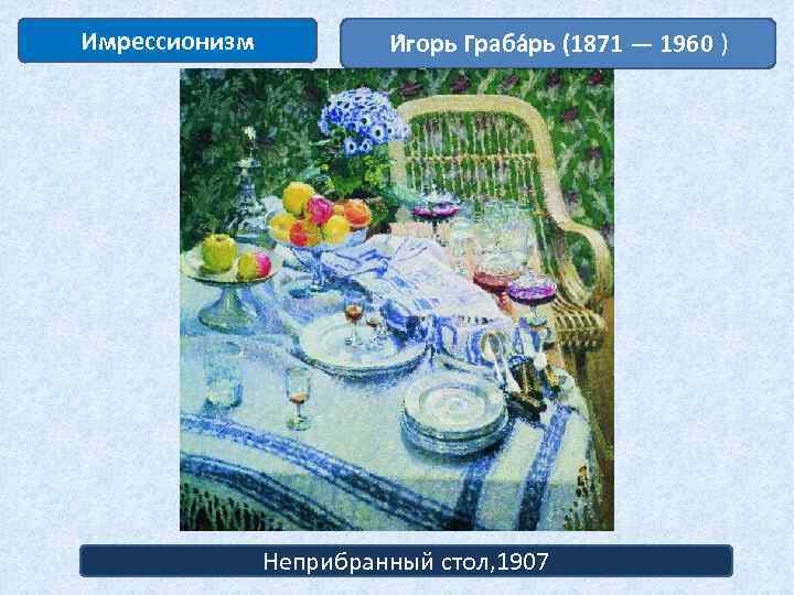 Имрессионизм И горь Граба рь (1871 — 1960 ) Неприбранный стол, 1907 