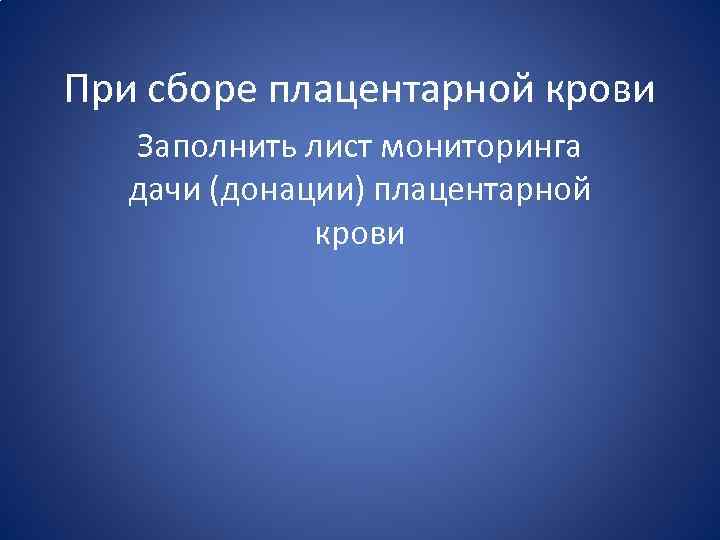 При сборе плацентарной крови Заполнить лист мониторинга дачи (донации) плацентарной крови 