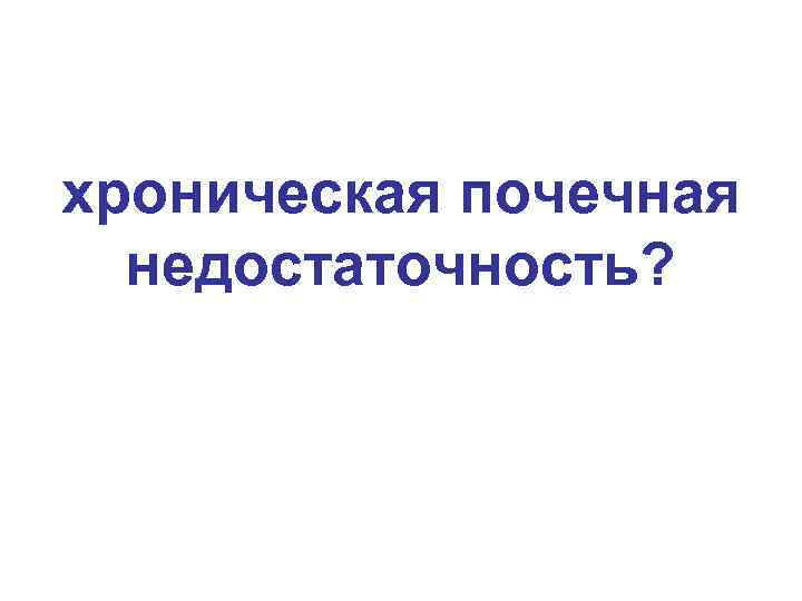 хроническая почечная недостаточность? 