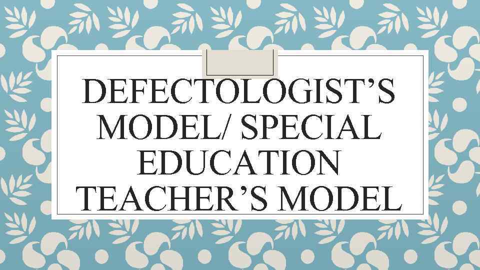 DEFECTOLOGIST’S MODEL/ SPECIAL EDUCATION TEACHER’S MODEL 