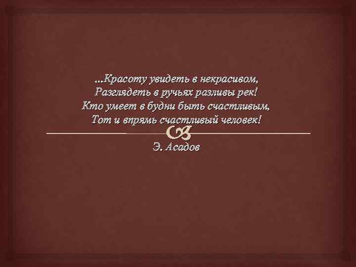 …Красоту увидеть в некрасивом, Разглядеть в ручьях разливы рек! Кто умеет в будни быть