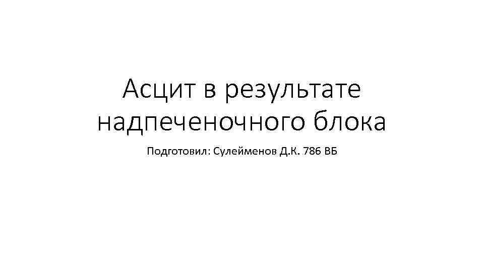 Асцит в результате надпеченочного блока Подготовил: Сулейменов Д. К. 786 ВБ 