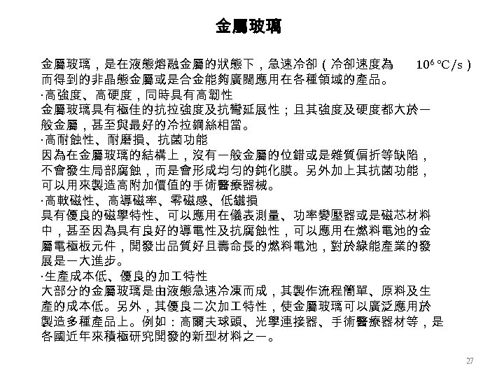 金屬玻璃，是在液態熔融金屬的狀態下，急速冷卻（冷卻速度為 106 ℃/s） 而得到的非晶態金屬或是合金能夠廣闊應用在各種領域的產品。 ‧高強度、高硬度，同時具有高韌性 金屬玻璃具有極佳的抗拉強度及抗彎延展性；且其強度及硬度都大於一 般金屬，甚至與最好的冷拉鋼絲相當。 ‧高耐蝕性、耐磨損、抗菌功能 因為在金屬玻璃的結構上，沒有一般金屬的位錯或是雜質偏折等缺陷， 不會發生局部腐蝕，而是會形成均勻的鈍化膜。另外加上其抗菌功能， 可以用來製造高附加價值的手術醫療器械。 ‧高軟磁性、高導磁率、零磁感、低鐵損 具有優良的磁學特性、可以應用在儀表測量、功率變壓器或是磁芯材料 中，甚至因為具有良好的導電性及抗腐蝕性，可以應用在燃料電池的金