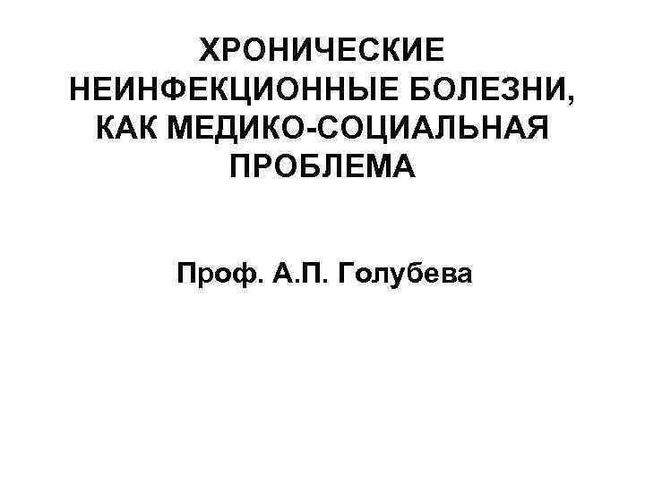 ХРОНИЧЕСКИЕ НЕИНФЕКЦИОННЫЕ БОЛЕЗНИ, КАК МЕДИКО-СОЦИАЛЬНАЯ ПРОБЛЕМА Проф. А. П. Голубева 