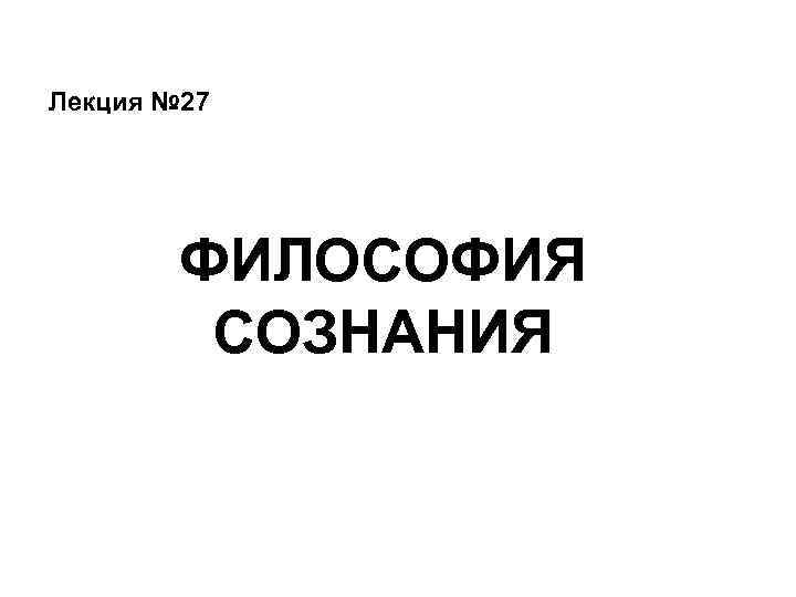 Лекция № 27 ФИЛОСОФИЯ СОЗНАНИЯ 