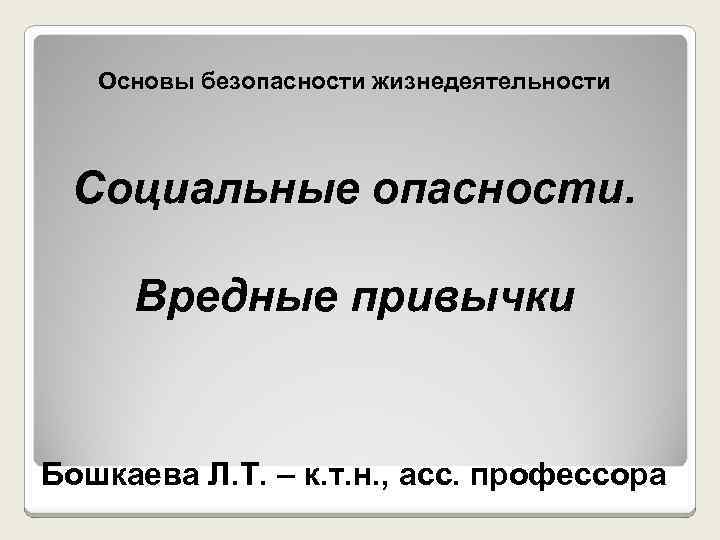 Основы безопасности жизнедеятельности Социальные опасности. Вредные привычки Бошкаева Л. Т. – к. т. н.