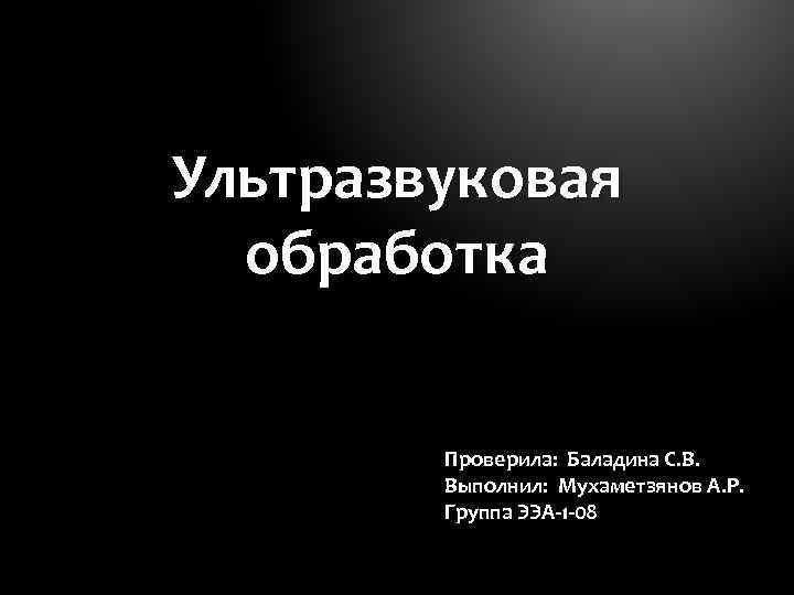 Ультразвуковая обработка Проверила: Баладина С. В. Выполнил: Мухаметзянов А. Р. Группа ЭЭА-1 -08 