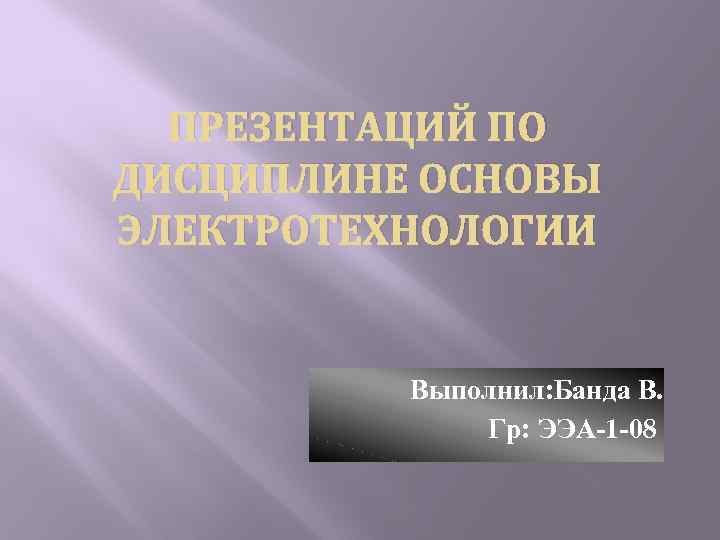 ПРЕЗЕНТАЦИЙ ПО ДИСЦИПЛИНЕ ОСНОВЫ ЭЛЕКТРОТЕХНОЛОГИИ Выполнил: Банда В. Гр: ЭЭА-1 -08 