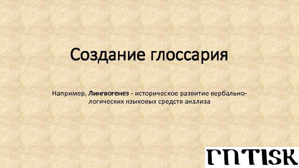 Создание глоссария Например, Лингвогенез - историческое развитие вербальнологических языковых средств анализа 