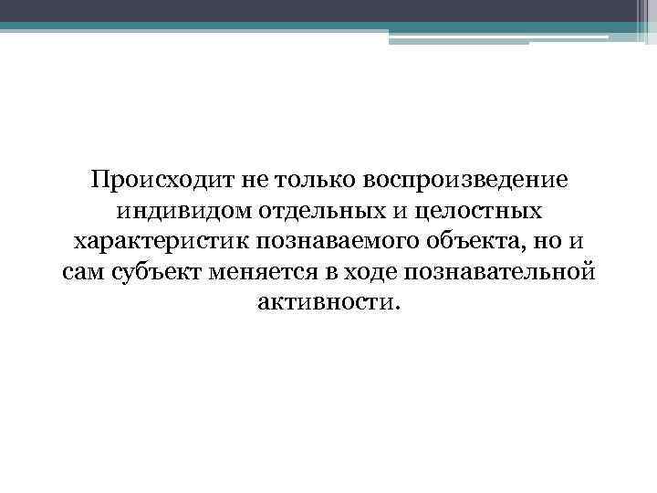 Происходит не только воспроизведение индивидом отдельных и целостных характеристик познаваемого объекта, но и сам