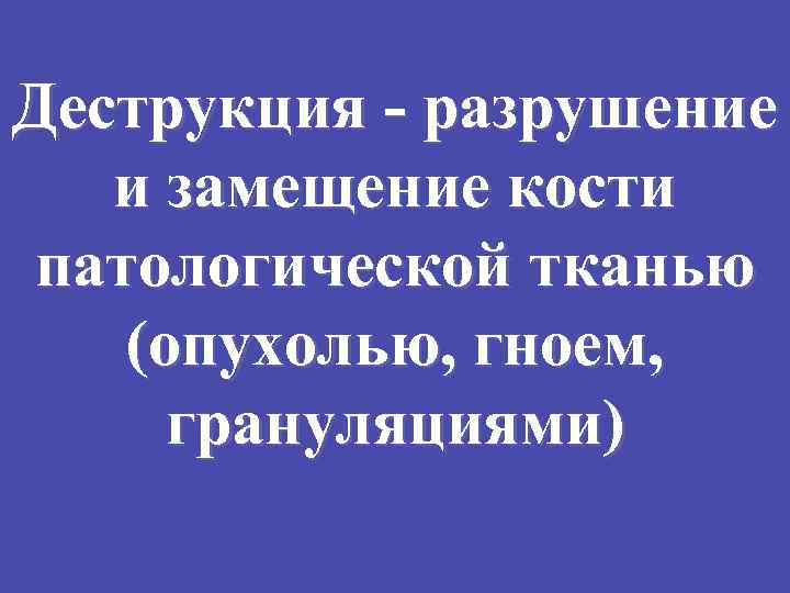 Деструкция - разрушение и замещение кости патологической тканью (опухолью, гноем, грануляциями) 
