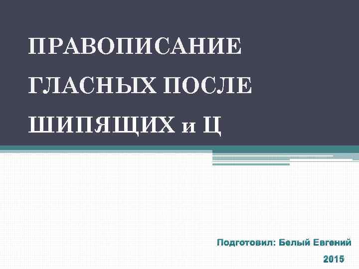 ПРАВОПИСАНИЕ ГЛАСНЫХ ПОСЛЕ ШИПЯЩИХ и Ц Подготовил: Белый Евгений 2015 